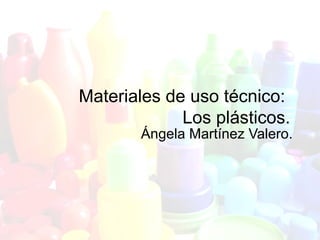Materiales de uso técnico:
Los plásticos.
Ángela Martínez Valero.
 