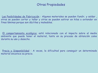 Otras Propiedades


 Las Posibilidades de Fabricación : Algunos materiales se pueden fundir, y soldar ,
otros se pueden cortar y tallar y otros se pueden estirar en hilos o extender en
finas láminas porque son dúctiles y maleables.



 El comportamiento ecológico: está relacionado con el impacto sobre el medio
ambiente que pueda tener el material, tanto en su proceso de obtención como
durante su uso y desecho.



 Precio y Disponibilidad : A veces, la dificultad para conseguir un determinado
material encarece su precio.
 