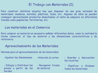 El Trabajo con Materiales (I)
Para construir distintos objetos hay que disponer de una gran variedad de
materiales: maderas, metales, plásticos, telas, etc. Algunos de ellos se pueden
conseguir aprovechando productos desechados; el resto se adquiere en diferentes
tiendas como papelerías, ferreterías, etc.


   Los materiales en el Comercio
Para comprar un material es necesario señalar diferentes datos, como la cantidad la
forma comercial, el tipo de material y las dimensiones características o de
referencia.

   Aprovechamiento de los Materiales
Normas para el aprovechamiento de los materiales:

  -Ajustar las dimensiones     -Atención al cortar    - Guardar y Aprovechar
                                                      los recortes
  - Dibujar y Distribuir las   - Recuperar trozos     - Clasificar y Ordenar
  piezas a partir de los       de material            todos los materiales
  bordes
 