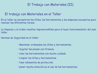 El Trabajo con Materiales (II)

   El trabajo con Materiales en el Taller
En el taller se encuentran los útiles, las herramientas y las máquinas necesarios para
realizar las diferentes tareas.

La limpieza y el orden resultan imprescindibles para el buen funcionamiento del aula
taller.

Normas de Seguridad en el taller:

               • Mantener ordenados los útiles y herramientas.
               • Sujetar las piezas con firmeza.
               • Usar las herramientas con mucho cuidado.
               • Limpiar los útiles y herramientas.
               • Usar elementos de protección.
               • poner mucha atención en el uso de las herramientas.
 