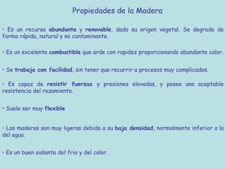 Propiedades de la Madera

• Es un recurso abundante y renovable, dado su origen vegetal. Se degrada de
forma rápida, natural y no contaminante.

• Es un excelente combustible que arde con rapidez proporcionando abundante calor.


• Se trabaja con facilidad, sin tener que recurrir a procesos muy complicados.

• Es capaz de resistir fuerzas y presiones elevadas, y posee una aceptable
resistencia del rozamiento.


• Suele ser muy flexible


• Las maderas son muy ligeras debido a su baja densidad, normalmente inferior a la
del agua.


• Es un buen aislante del frio y del calor.
 