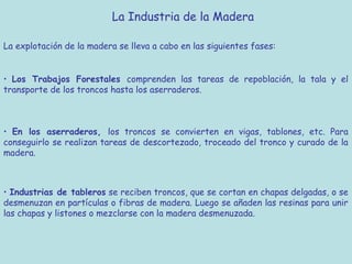La Industria de la Madera

La explotación de la madera se lleva a cabo en las siguientes fases:


• Los Trabajos Forestales comprenden las tareas de repoblación, la tala y el
transporte de los troncos hasta los aserraderos.



• En los aserraderos, los troncos se convierten en vigas, tablones, etc. Para
conseguirlo se realizan tareas de descortezado, troceado del tronco y curado de la
madera.



• Industrias de tableros se reciben troncos, que se cortan en chapas delgadas, o se
desmenuzan en partículas o fibras de madera. Luego se añaden las resinas para unir
las chapas y listones o mezclarse con la madera desmenuzada.
 
