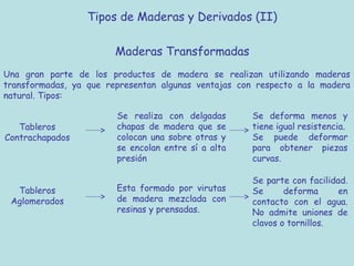 Tipos de Maderas y Derivados (II)

                        Maderas Transformadas
Una gran parte de los productos de madera se realizan utilizando maderas
transformadas, ya que representan algunas ventajas con respecto a la madera
natural. Tipos:

                        Se realiza con delgadas      Se deforma menos y
   Tableros             chapas de madera que se      tiene igual resistencia.
Contrachapados          colocan una sobre otras y    Se puede deformar
                        se encolan entre sí a alta   para obtener piezas
                        presión                      curvas.

                                                     Se parte con facilidad.
  Tableros              Esta formado por virutas     Se      deforma      en
 Aglomerados            de madera mezclada con       contacto con el agua.
                        resinas y prensadas.         No admite uniones de
                                                     clavos o tornillos.
 