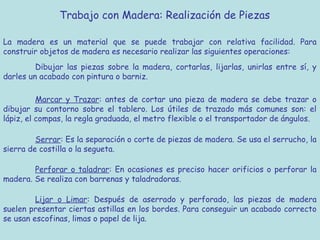 Trabajo con Madera: Realización de Piezas

La madera es un material que se puede trabajar con relativa facilidad. Para
construir objetos de madera es necesario realizar las siguientes operaciones:
         Dibujar las piezas sobre la madera, cortarlas, lijarlas, unirlas entre sí, y
darles un acabado con pintura o barniz.

          Marcar y Trazar: antes de cortar una pieza de madera se debe trazar o
dibujar su contorno sobre el tablero. Los útiles de trazado más comunes son: el
lápiz, el compas, la regla graduada, el metro flexible o el transportador de ángulos.

         Serrar: Es la separación o corte de piezas de madera. Se usa el serrucho, la
sierra de costilla o la segueta.

        Perforar o taladrar: En ocasiones es preciso hacer orificios o perforar la
madera. Se realiza con barrenas y taladradoras.

         Lijar o Limar: Después de aserrado y perforado, las piezas de madera
suelen presentar ciertas astillas en los bordes. Para conseguir un acabado correcto
se usan escofinas, limas o papel de lija.
 