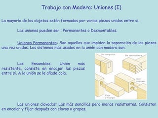 Trabajo con Madera: Uniones (I)

La mayoría de los objetos están formados por varias piezas unidas entre si.

        Las uniones pueden ser : Permanentes o Desmontables.


         Uniones Permanentes: Son aquellas que impiden la separación de las piezas
una vez unidas. Los sistemas más usados en la unión con madera son:



         Los      Ensambles:      Unión más
resistente, consiste en encajar las piezas
entre si. A la unión se le añade cola.




        Las uniones clavadas: Las más sencillas pero menos resistentes. Consisten
en encolar y fijar después con clavos o grapas.
 