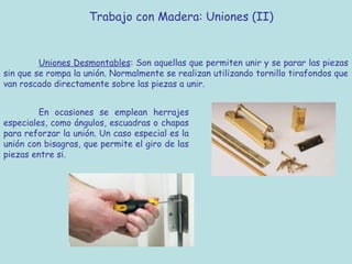 Trabajo con Madera: Uniones (II)


         Uniones Desmontables: Son aquellas que permiten unir y se parar las piezas
sin que se rompa la unión. Normalmente se realizan utilizando tornillo tirafondos que
van roscado directamente sobre las piezas a unir.


         En ocasiones se emplean herrajes
especiales, como ángulos, escuadras o chapas
para reforzar la unión. Un caso especial es la
unión con bisagras, que permite el giro de las
piezas entre si.
 