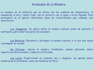 Acabados de la Madera

La madera es un material que se altera con los cambios de temperatura, la
exposición al sol y, sobre todo, con el contacto con el agua u otros líquidos. Para
protegerla se le aplican diferentes tipos de recubrimiento que, además, son
decorativos.


        Los Tapaporos: Se aplica sobre la madera natural antes de pintarla o
barnizarla, para sellar los poros de la madera.


       Los Barnices: Recubren y protegen la madera natural, a la vez que dejan
contemplar su vetado.

        las Pinturas: cubren la madera totalmente, suelen aplicarse sobre
superficies deterioradas o tableros artificiales.

       Las Lacas: Proporcionan un acabado liso y elegante. Se aplican sobre
maderas poco alterables, como los tableros de fibra.
 