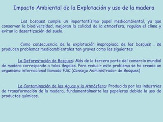 Impacto Ambiental de la Explotación y uso de la madera

           Los bosques cumple un importantísimo papel medioambiental, ya que
conservan la biodiversidad, mejoran la calidad de la atmosfera, regulan el clima y
evitan la desertización del suelo.


         Como consecuencia de la explotación inapropiada de los bosques , se
producen problemas medioambientales tan graves como los siguientes

        La Deforestación de Bosques: Más de la tercera parte del comercio mundial
de madera corresponde a talas ilegales. Para reducir este problema se ha creado un
organismo internacional llamado FSC (Consejo Administrador de Bosques)


        La Contaminación de las Aguas y la Atmósfera: Producida por las industrias
de transformación de la madera, fundamentalmente las papeleras debido la uso de
productos químicos.
 