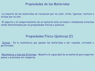 Propiedades de los Materiales


 La mayoría de los materiales se reconocen por su color, brillo, ligereza, textura e
incluso por su olor.

 El aspecto y el comportamiento de un material ante acciones o fenómenos externos
están determinados por su propiedades físicas y químicas.



                      Propiedades Físico-Químicas (I)
 Dureza : Es la resistencia que oponen los materiales a ser rayados, cortados o
perforados.


 Resistencia a fuerzas Externas : Muestra la capacidad de un material para soportar
pesos o presiones sin romperse.
 