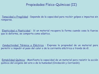 Propiedades Físico-Químicas (II)


 Tenacidad o Fragilidad : Depende de la capacidad para recibir golpes o impactos sin
romperse.



 Elasticidad o Plasticidad : Si un material recupera la forma cuando cesa la fuerza
que lo deforma, se comporta como elástico.



 Conductividad Térmica o Eléctrica : Expresa la propiedad de un material para
permitir o impedir el paso del calor o de la corriente eléctrica a través de él.



 Estabilidad Química : Manifiesta la capacidad de un material para resistir la acción
química del oxigeno del aire o de la humedad (Oxidación y Corrosión).
 
