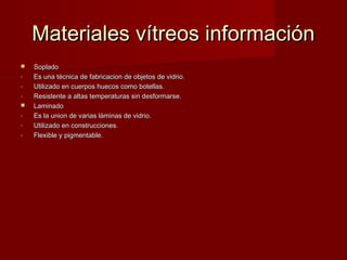 Materiales vítreos información
   Soplado
-   Es una técnica de fabricacion de objetos de vidrio.
-   Utilizado en cuerpos huecos como botellas.
-   Resistente a altas temperaturas sin desformarse.
   Laminado
-   Es la union de varias láminas de vidrio.
-   Utilizado en construcciones.
-   Flexible y pigmentable.
 