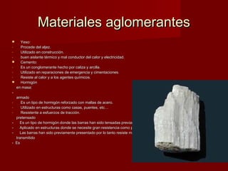 Materiales aglomerantes
     Yeso:
-     Procede del aljez.
-     Utilizado en construcción.
-     buen aislante térmico y mal conductor del calor y electricidad.
     Cemento:
-     Es un conglomerante hecho por caliza y arcilla.
-     Utilizado en reparaciones de emergencia y cimentaciones.
-     Resiste al calor y a los agentes químicos.
     Hormigón
    en masa:
-
    armado
-      Es un tipo de hormigón reforzado con mallas de acero.
-      Utilizado en estructuras como casas, puentes, etc…
-      Resistente a esfuerzos de tracción.
    pretensado
-     Es un tipo de hormigón donde las barras han sido tensadas previamente ancladas al hormigon.
-     Aplicado en estructuras donde se necesite gran resistencia como puentes, diques, etc
-     Las barras han sido previamente presentado por lo tanto resiste mas.
    transmitido
-   Es
 