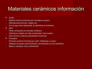 Materiales cerámicos información
   Arcilla
-   Material natural constituido por minerales en grano.
-   Utilizada para jarrones, vasijas, etc.
-   Con el agua tiene plasticidad, al calentarse se endurece.
   Gres
-   Pasta compuesta de minerales arcillosos.
-   Utilizado en objetos con alta compacidad, como suelos.
-   Gran dureza y mejores propiedades mecánicas.
   Porcelana
-   Producto cerámico formado por caolin, feldespato y cuarzo.
-   Utilizado en piezas automovilísticas, aeronáuticas y en los sanitarios.
-   Blanco, compacto, duro y translúcido.
 