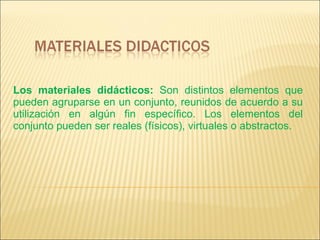 Los materiales didácticos:  Son distintos elementos que pueden agruparse en un conjunto, reunidos de acuerdo a su utilización en algún fin específico. Los elementos del conjunto pueden ser reales (físicos), virtuales o abstractos. 