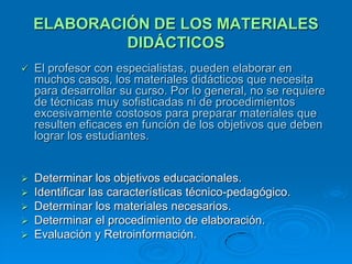 ELABORACIÓN DE LOS MATERIALES
             DIDÁCTICOS
   El profesor con especialistas, pueden elaborar en
    muchos casos, los materiales didácticos que necesita
    para desarrollar su curso. Por lo general, no se requiere
    de técnicas muy sofisticadas ni de procedimientos
    excesivamente costosos para preparar materiales que
    resulten eficaces en función de los objetivos que deben
    lograr los estudiantes.


 Determinar los objetivos educacionales.
 Identificar las características técnico-pedagógico.
 Determinar los materiales necesarios.
 Determinar el procedimiento de elaboración.
 Evaluación y Retroinformación.
 
