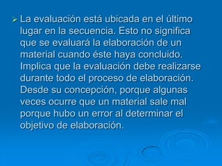  Laevaluación está ubicada en el último
 lugar en la secuencia. Esto no significa
 que se evaluará la elaboración de un
 material cuando éste haya concluido.
 Implica que la evaluación debe realizarse
 durante todo el proceso de elaboración.
 Desde su concepción, porque algunas
 veces ocurre que un material sale mal
 porque hubo un error al determinar el
 objetivo de elaboración.
 