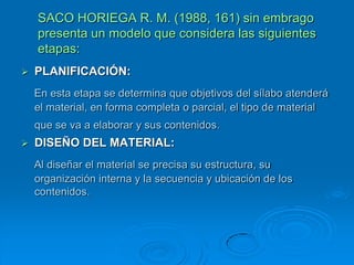 SACO HORIEGA R. M. (1988, 161) sin embrago
    presenta un modelo que considera las siguientes
    etapas:
   PLANIFICACIÓN:
    En esta etapa se determina que objetivos del sílabo atenderá
    el material, en forma completa o parcial, el tipo de material
    que se va a elaborar y sus contenidos.
   DISEÑO DEL MATERIAL:
    Al diseñar el material se precisa su estructura, su
    organización interna y la secuencia y ubicación de los
    contenidos.
 