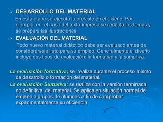    DESARROLLO DEL MATERIAL
  En esta etapa se ejecuta lo previsto en el diseño. Por
  ejemplo, en el caso del texto impreso se redacta los temas y
  se prepara las ilustraciones.
 EVALUACIÓN DEL MATERIAL
   Todo nuevo material didáctico debe ser evaluado antes de
  considerársele listo para su empleo. Generalmente el diseño
  incluye dos tipos de evaluación: la formativa y la sumativa.

La evaluación formativa; se realiza durante el proceso mismo
  de desarrollo o formación del material.
La evaluación Sumativa; se realiza con la versión terminada,
  no definitiva, del material. Se aplica en situación normal de
  empleo a grupos de alumnos a fin de comprobar
  experimentalmente su eficiencia
 