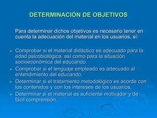 DETERMINACIÓN DE OBJETIVOS

    Para determinar dichos objetivos es necesario tener en
    cuenta la adecuación del material en los usuarios, sí:

 Comprobar si el material didáctico es adecuado para la
  edad psicobiológica, así como para la situación
  socioeconómica del educando.
 Comprobar si el lenguaje empleado es adecuado al
  entendimiento del educando.
 Determinar si el tratamiento metodológico es acorde con
  los contenidos y con los intereses de los usuarios.
 Determinar si el material es suficiente motivador y de
  fácil comprensión.
 
