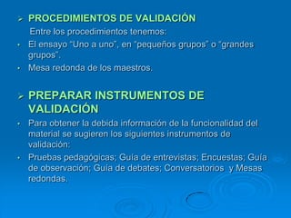    PROCEDIMIENTOS DE VALIDACIÓN
  Entre los procedimientos tenemos:
• El ensayo “Uno a uno”, en “pequeños grupos” o “grandes
  grupos”.
• Mesa redonda de los maestros.



   PREPARAR INSTRUMENTOS DE
    VALIDACIÓN
• Para obtener la debida información de la funcionalidad del
  material se sugieren los siguientes instrumentos de
  validación:
• Pruebas pedagógicas; Guía de entrevistas; Encuestas; Guía
  de observación; Guía de debates; Conversatorios y Mesas
  redondas.
 
