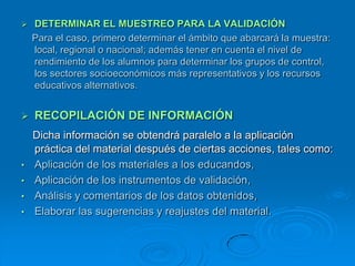    DETERMINAR EL MUESTREO PARA LA VALIDACIÓN
    Para el caso, primero determinar el ámbito que abarcará la muestra:
    local, regional o nacional; además tener en cuenta el nivel de
    rendimiento de los alumnos para determinar los grupos de control,
    los sectores socioeconómicos más representativos y los recursos
    educativos alternativos.


   RECOPILACIÓN DE INFORMACIÓN
    Dicha información se obtendrá paralelo a la aplicación
    práctica del material después de ciertas acciones, tales como:
•   Aplicación de los materiales a los educandos,
•   Aplicación de los instrumentos de validación,
•   Análisis y comentarios de los datos obtenidos,
•   Elaborar las sugerencias y reajustes del material.
 