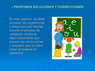 PROPONER SOLUCIONES Y CORRECCIONES


En este aspecto, se debe
procesar las sugerencias
y observaciones hechas
durante el proceso de
validación mediante
algún documento que
resuma las correcciones
y reajustes que se debe
hacer al material en
validación.
 
