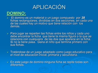 APLICACIÓN
DOMINO:
    El domino es un material o un juego compuesto por 28
    fichas rectangulares, divididas en dos secciones, en cada una
    de las cuales hay un motivo que tiene relación con los
    demás.

   Para jugar se reparten las fichas entre los niños y cada uno
    debe encontrar la ficha que tiene la misma figura o la que se
    relaciona con cualquiera de las dos que aparece en la ficha.
    Si no la tiene pasa. Gana el niño que termina primero con
    sus fichas.

   Tratándose de un juego adaptado como juego educativo para
    el nivel de educación inicial, primaria y secundaria.

   En este juego de domino ninguna ficha se repite todas son
    diferentes.
 