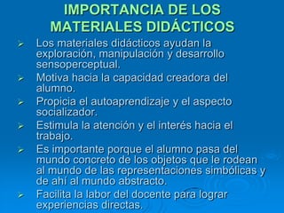 IMPORTANCIA DE LOS
      MATERIALES DIDÁCTICOS
   Los materiales didácticos ayudan la
    exploración, manipulación y desarrollo
    sensoperceptual.
   Motiva hacia la capacidad creadora del
    alumno.
   Propicia el autoaprendizaje y el aspecto
    socializador.
   Estimula la atención y el interés hacia el
    trabajo.
   Es importante porque el alumno pasa del
    mundo concreto de los objetos que le rodean
    al mundo de las representaciones simbólicas y
    de ahí al mundo abstracto.
   Facilita la labor del docente para lograr
    experiencias directas.
 