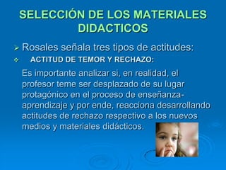 SELECCIÓN DE LOS MATERIALES
            DIDACTICOS
 Rosales    señala tres tipos de actitudes:
     ACTITUD DE TEMOR Y RECHAZO:
    Es importante analizar si, en realidad, el
    profesor teme ser desplazado de su lugar
    protagónico en el proceso de enseñanza-
    aprendizaje y por ende, reacciona desarrollando
    actitudes de rechazo respectivo a los nuevos
    medios y materiales didácticos.
 