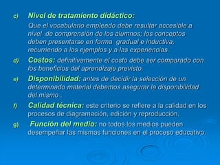 c)   Nivel de tratamiento didáctico:
     Que el vocabulario empleado debe resultar accesible a
     nivel de comprensión de los alumnos; los conceptos
     deben presentarse en forma gradual e inductiva,
     recurriendo a los ejemplos y a las experiencias.
d)   Costos: definitivamente el costo debe ser comparado con
     los beneficios del aprendizaje previsto.
e)   Disponibilidad: antes de decidir la selección de un
     determinado material debemos asegurar la disponibilidad
     del mismo .
f)   Calidad técnica: este criterio se refiere a la calidad en los
     procesos de diagramación, edición y reproducción.
g)   Función del medio: no todos los medios pueden
     desempeñar las mismas funciones en el proceso educativo.
 