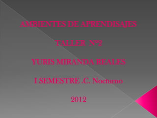 AMBIENTES DE APRENDISAJES

        TALLER Nº2

  YURIS MIRANDA REALES

   I SEMESTRE .C. Nocturno

            2012
 