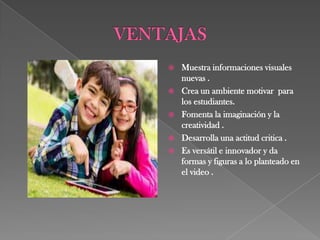    Muestra informaciones visuales
    nuevas .
   Crea un ambiente motivar para
    los estudiantes.
   Fomenta la imaginación y la
    creatividad .
   Desarrolla una actitud critica .
   Es versátil e innovador y da
    formas y figuras a lo planteado en
    el video .
 