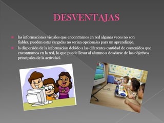    las informaciones visuales que encontramos en red algunas veces no son
    fiables, pueden estar cargadas no serian opcionales para un aprendizaje.
   la dispersión de la información debido a las diferentes cantidad de contenidos que
    encontramos en la red, lo que puede llevar al alumno a desviarse de los objetivos
    principales de la actividad.
 
