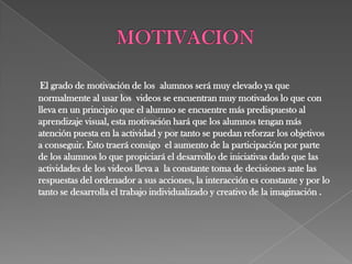 El grado de motivación de los alumnos será muy elevado ya que
normalmente al usar los videos se encuentran muy motivados lo que con
lleva en un principio que el alumno se encuentre más predispuesto al
aprendizaje visual, esta motivación hará que los alumnos tengan más
atención puesta en la actividad y por tanto se puedan reforzar los objetivos
a conseguir. Esto traerá consigo el aumento de la participación por parte
de los alumnos lo que propiciará el desarrollo de iniciativas dado que las
actividades de los videos lleva a la constante toma de decisiones ante las
respuestas del ordenador a sus acciones, la interacción es constante y por lo
tanto se desarrolla el trabajo individualizado y creativo de la imaginación .
 