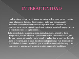 Suele mejorar ya que con el uso de los videos se logra una mayor relación
entre alumnos y docentes favoreciendo tanto una comunicación
horizontal como vertical entre todos los participantes. También los
alumnos no serán un receptor pasivo de información visual, sino activo en
la construcción de los significados.
Estas posibilidades interactivas están permitiendo que el control de la
imaginación, la comunicación , y en cierta medida del acto didáctico, que
durante bastante tiempo ha estado situado en el emisor se esté desplazando
hacia el receptor, por lo tanto la calidad del aprendizaje va a depender de
la calidad de la interacción lúdica que se establezca entre el alumno y otros
alumnos, o el alumno y el profesor, sea éste personal o mediático.
 