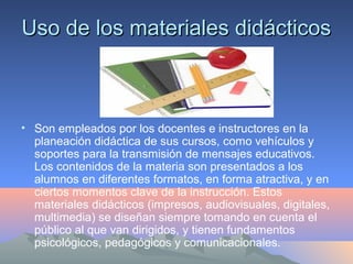 Uso de los materiales didácticosUso de los materiales didácticos
• Son empleados por los docentes e instructores en la
planeación didáctica de sus cursos, como vehículos y
soportes para la transmisión de mensajes educativos.
Los contenidos de la materia son presentados a los
alumnos en diferentes formatos, en forma atractiva, y en
ciertos momentos clave de la instrucción. Estos
materiales didácticos (impresos, audiovisuales, digitales,
multimedia) se diseñan siempre tomando en cuenta el
público al que van dirigidos, y tienen fundamentos
psicológicos, pedagógicos y comunicacionales.
 