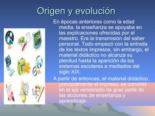 Origen y evoluciónOrigen y evolución
En épocas anteriores como la edad
media, la enseñanza se apoyaba en
las explicaciones ofrecidas por el
maestro. Era la transmisión del saber
personal. Todo empezó con la entrada
de los textos impresos, sin embargo, el
material didáctico no alcanza su
plenitud hasta la aparición de los
sistemas escolares a mediados del
siglo XIX.
A partir de entonces, el material didáctico,
principalmente el impreso, se convirtió
en el eje vertebrado de gran parte de
las acciones de enseñanza y
aprendizaje.
 
