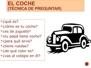 EL COCHE
(TÉCNICA DE PREGUNTAR)
¿qué es?
¿cómo es tu coche?
¿es de juguete?
¿tu papá tiene coche?
¿para qué sirve?
¿tiene ruedas?
¿de qué color es?
¿vas al colegio en él?
10
 