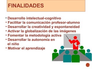 3
• Desarrollo intelectual-cognitivo
• Facilitar la comunicación profesor-alumno
• Desarrollar la creatividad y espontaneidad
• Activar la globalización de las imágenes
• Fomentar la metodología activa
• Desarrollar la autonomía en
el niño
• Motivar el aprendizaje
 