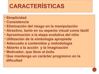 CARACTERÍSTICAS
4
• Simplicidad
• Consistencia
• Eliminación del riesgo en la manipulación
• Atractivo, tanto en su aspecto visual como táctil
• Aproximación a la etapa evolutiva del niño
• Utilización de la simbología apropiada
• Adecuado a contenidos y metodología
• Abierto a la acción y la imaginación
• Motivador, que lleve al éxito
• Que mantenga un carácter progresivo en la
dificultad
 