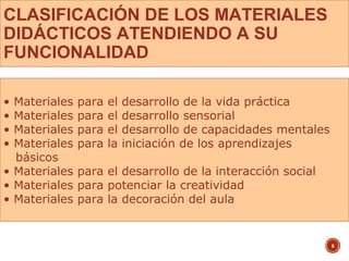 CLASIFICACIÓN DE LOS MATERIALES
DIDÁCTICOS ATENDIENDO A SU
FUNCIONALIDAD
6
• Materiales para el desarrollo de la vida práctica
• Materiales para el desarrollo sensorial
• Materiales para el desarrollo de capacidades mentales
• Materiales para la iniciación de los aprendizajes
básicos
• Materiales para el desarrollo de la interacción social
• Materiales para potenciar la creatividad
• Materiales para la decoración del aula
 