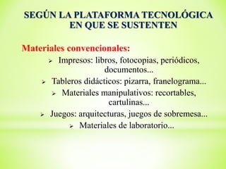 SEGÚN LA PLATAFORMA TECNOLÓGICA
EN QUE SE SUSTENTEN
Materiales convencionales:
 Impresos: libros, fotocopias, periódicos,
documentos...
 Tableros didácticos: pizarra, franelograma...
 Materiales manipulativos: recortables,
cartulinas...
 Juegos: arquitecturas, juegos de sobremesa...
 Materiales de laboratorio...
 