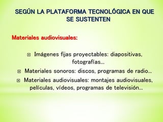 SEGÚN LA PLATAFORMA TECNOLÓGICA EN QUE
SE SUSTENTEN
Materiales audiovisuales:
 Imágenes fijas proyectables: diapositivas,
fotografías...
 Materiales sonoros: discos, programas de radio...
 Materiales audiovisuales: montajes audiovisuales,
películas, vídeos, programas de televisión...
 