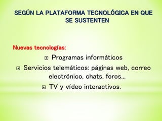 SEGÚN LA PLATAFORMA TECNOLÓGICA EN QUE
SE SUSTENTEN
Nuevas tecnologías:
 Programas informáticos
 Servicios telemáticos: páginas web, correo
electrónico, chats, foros...
 TV y vídeo interactivos.
 