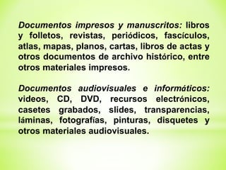 Documentos impresos y manuscritos: libros
y folletos, revistas, periódicos, fascículos,
atlas, mapas, planos, cartas, libros de actas y
otros documentos de archivo histórico, entre
otros materiales impresos.
Documentos audiovisuales e informáticos:
videos, CD, DVD, recursos electrónicos,
casetes grabados, slides, transparencias,
láminas, fotografías, pinturas, disquetes y
otros materiales audiovisuales.
 
