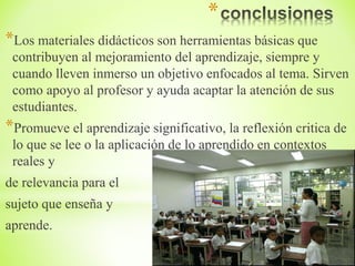 *
*Los materiales didácticos son herramientas básicas que
contribuyen al mejoramiento del aprendizaje, siempre y
cuando lleven inmerso un objetivo enfocados al tema. Sirven
como apoyo al profesor y ayuda acaptar la atención de sus
estudiantes.
*Promueve el aprendizaje significativo, la reflexión critica de
lo que se lee o la aplicación de lo aprendido en contextos
reales y
de relevancia para el
sujeto que enseña y
aprende.
 