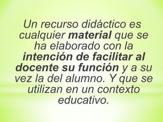 Un recurso didáctico es
cualquier material que se
ha elaborado con la
intención de facilitar al
docente su función y a su
vez la del alumno. Y que se
utilizan en un contexto
educativo.
 