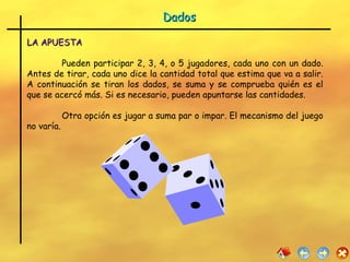 Dados LA APUESTA Pueden participar 2, 3, 4, o 5 jugadores, cada uno con un dado. Antes de tirar, cada uno dice la cantidad total que estima que va a salir. A continuación se tiran los dados, se suma y se comprueba quién es el que se acercó más. Si es necesario, pueden apuntarse las cantidades. Otra opción es jugar a suma par o impar. El mecanismo del juego no varía. 