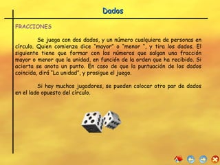 Dados FRACCIONES Se juega con dos dados, y un número cualquiera de personas en círculo. Quien comienza dice “mayor” o “menor “, y tira los dados. El siguiente tiene que formar con los números que salgan una fracción mayor o menor que la unidad, en función de la orden que ha recibido. Si acierta se anota un punto. En caso de que la puntuación de los dados coincida, dirá “La unidad”, y prosigue el juego.  Si hay muchos jugadores, se pueden colocar otro par de dados en el lado opuesto del círculo.  