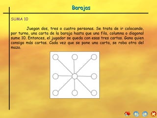 Barajas SUMA   10 Juegan dos, tres o cuatro personas. Se trata de ir colocando, por turno, una carta de la baraja hasta que una fila, columna o diagonal sume 10. Entonces, el jugador se queda con esas tres cartas. Gana quien consiga más cartas. Cada vez que se pone una carta, se roba otra del mazo. 